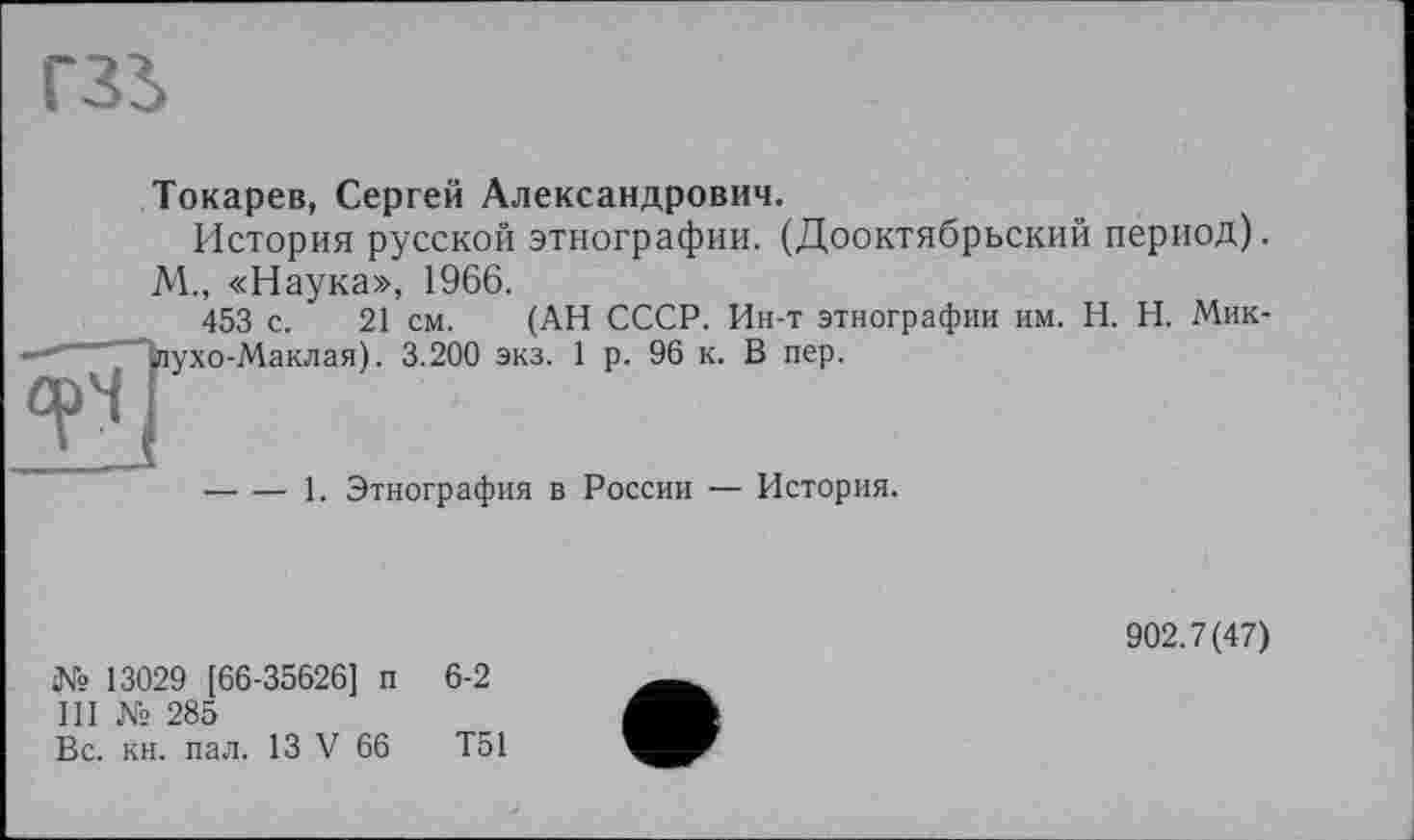 ﻿гзь
Токарев, Сергей Александрович.
История русской этнографии. (Дооктябрьский период). М., «Наука», 1966.
453 с. 21 см. (АН СССР. Ин-т этнографии им. H. Н. Мик-ухо-Маклая). 3.200 экз. 1 р. 96 к. В пер.
----1. Этнография в России — История,
№ 13029 [66-35626] п 6-2
III № 285
Вс. кн. пал. 13 V 66	Т51
902.7(47)